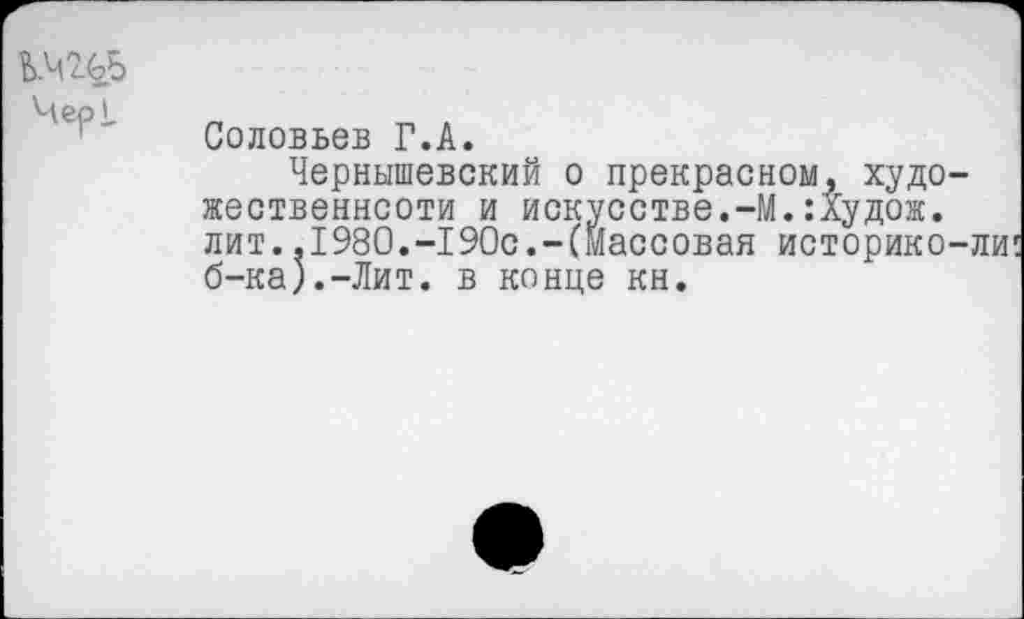 ﻿Б.Ч 4.^.5
Соловьев Г.А.
Чернышевский о прекрасном, художественности и искусстве.-М.:худож. лит..1980.-190с.-(массовая историко-ли
ДП1»|1Уии»”'_____ ______
б-ка).-Лит. в конце кн.